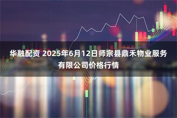 华融配资 2025年6月12日师宗县鼎禾物业服务有限公司价格行情
