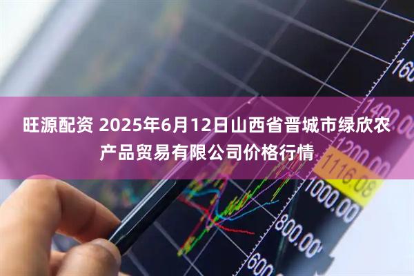 旺源配资 2025年6月12日山西省晋城市绿欣农产品贸易有限公司价格行情
