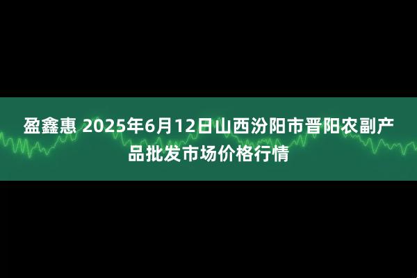 盈鑫惠 2025年6月12日山西汾阳市晋阳农副产品批发市场价格行情