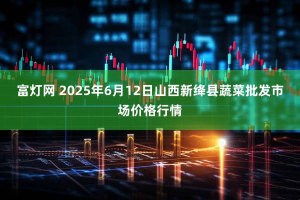 富灯网 2025年6月12日山西新绛县蔬菜批发市场价格行情