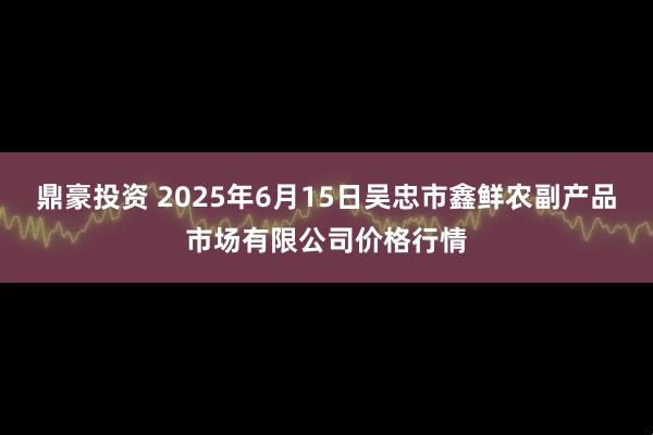 鼎豪投资 2025年6月15日吴忠市鑫鲜农副产品市场有限公司价格行情