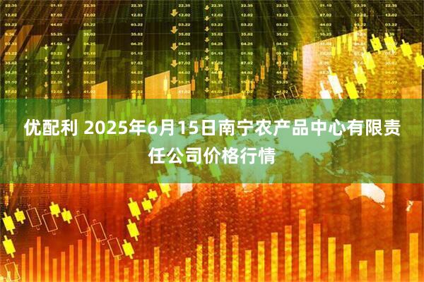 优配利 2025年6月15日南宁农产品中心有限责任公司价格行情