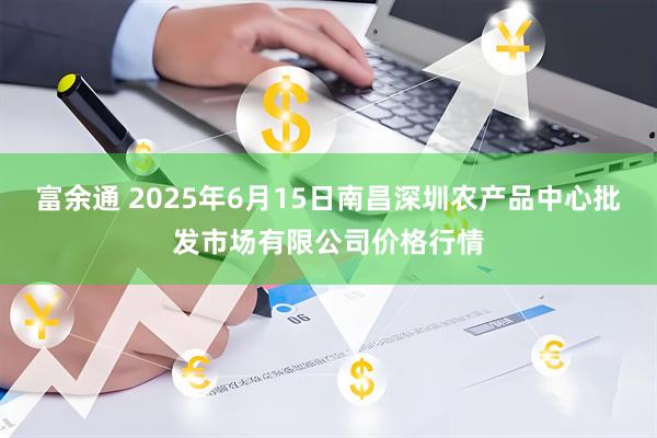 富余通 2025年6月15日南昌深圳农产品中心批发市场有限公司价格行情