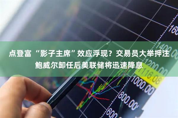 点登富 “影子主席”效应浮现？交易员大举押注鲍威尔卸任后美联储将迅速降息