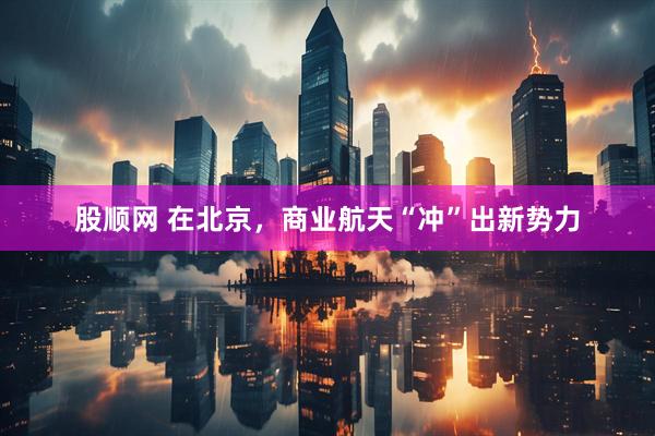 股顺网 在北京，商业航天“冲”出新势力