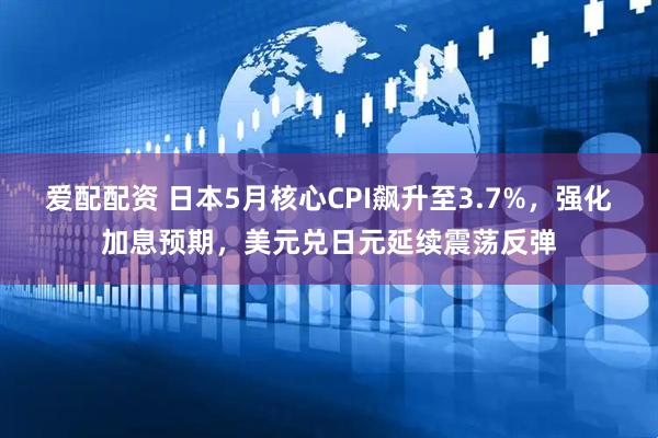 爱配配资 日本5月核心CPI飙升至3.7%，强化加息预期，美元兑日元延续震荡反弹