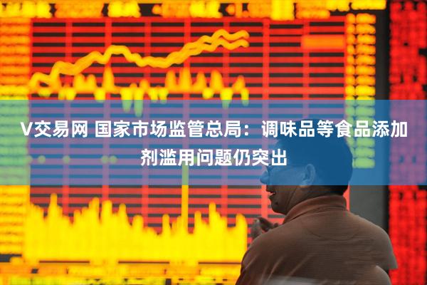V交易网 国家市场监管总局：调味品等食品添加剂滥用问题仍突出