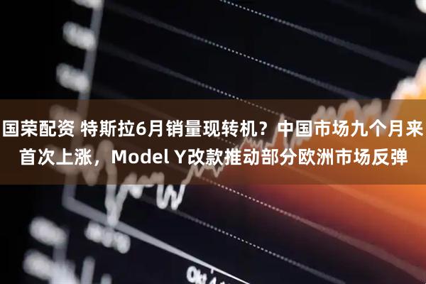 国荣配资 特斯拉6月销量现转机？中国市场九个月来首次上涨，Model Y改款推动部分欧洲市场反弹