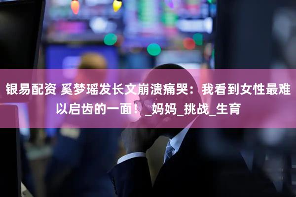 银易配资 奚梦瑶发长文崩溃痛哭：我看到女性最难以启齿的一面！_妈妈_挑战_生育