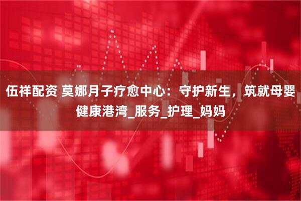 伍祥配资 莫娜月子疗愈中心：守护新生，筑就母婴健康港湾_服务_护理_妈妈