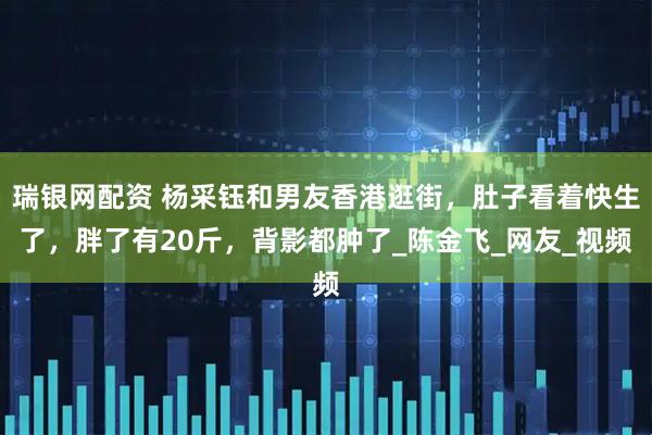 瑞银网配资 杨采钰和男友香港逛街，肚子看着快生了，胖了有20斤，背影都肿了_陈金飞_网友_视频