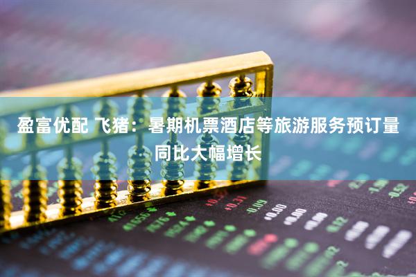 盈富优配 飞猪：暑期机票酒店等旅游服务预订量同比大幅增长
