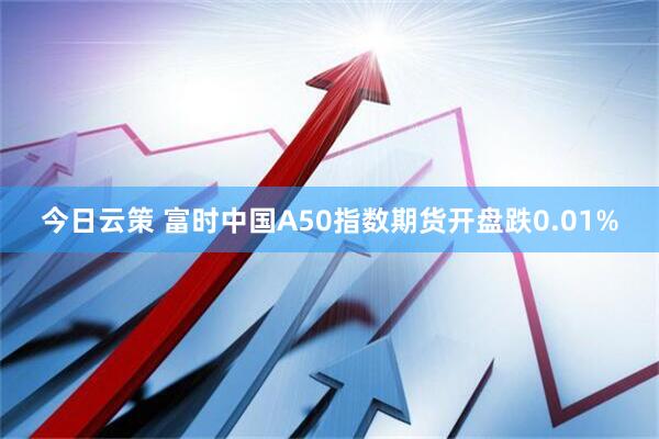 今日云策 富时中国A50指数期货开盘跌0.01%