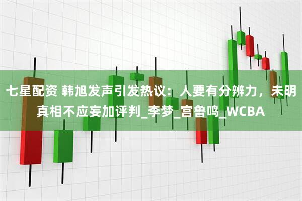 七星配资 韩旭发声引发热议：人要有分辨力，未明真相不应妄加评判_李梦_宫鲁鸣_WCBA