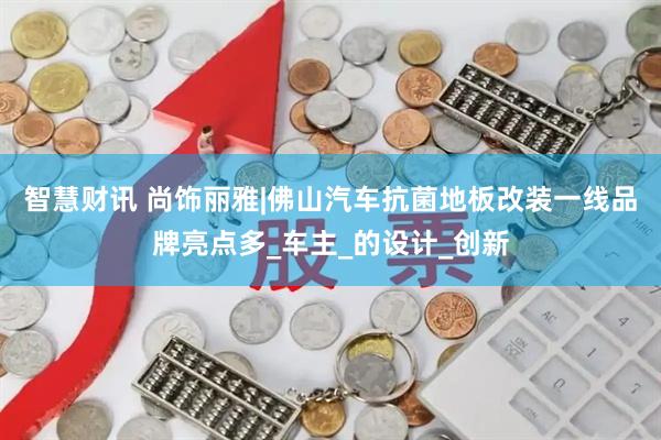 智慧财讯 尚饰丽雅|佛山汽车抗菌地板改装一线品牌亮点多_车主_的设计_创新