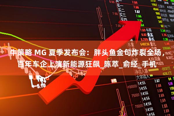 牛策略 MG 夏季发布会：胖头鱼金句炸裂全场，百年车企上演新能源狂飙_陈萃_俞经_手机