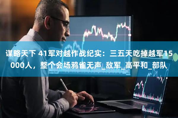 谋略天下 41军对越作战纪实：三五天吃掉越军15000人，整个会场鸦雀无声_敌军_高平和_部队