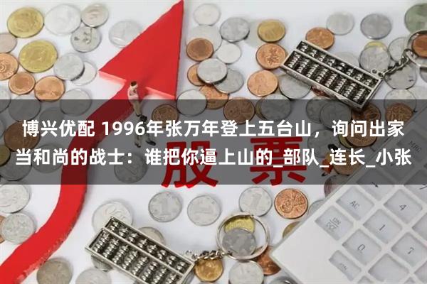 博兴优配 1996年张万年登上五台山，询问出家当和尚的战士：谁把你逼上山的_部队_连长_小张