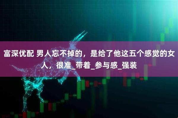 富深优配 男人忘不掉的，是给了他这五个感觉的女人，很准_带着_参与感_强装