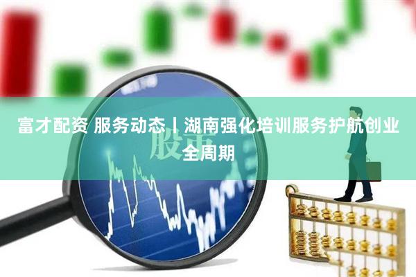 富才配资 服务动态丨湖南强化培训服务护航创业全周期