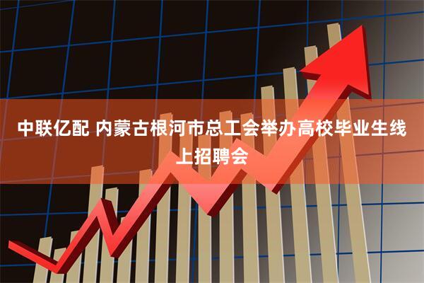 中联亿配 内蒙古根河市总工会举办高校毕业生线上招聘会