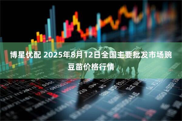 博星优配 2025年8月12日全国主要批发市场豌豆苗价格行情