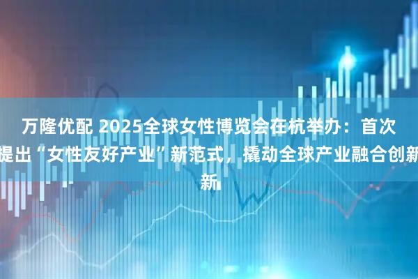 万隆优配 2025全球女性博览会在杭举办：首次提出“女性友好产业”新范式，撬动全球产业融合创新