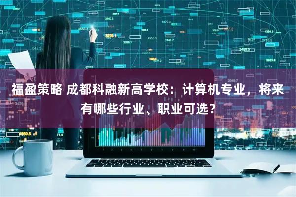 福盈策略 成都科融新高学校：计算机专业，将来有哪些行业、职业可选？