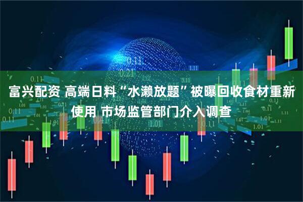 富兴配资 高端日料“水濑放题”被曝回收食材重新使用 市场监管部门介入调查
