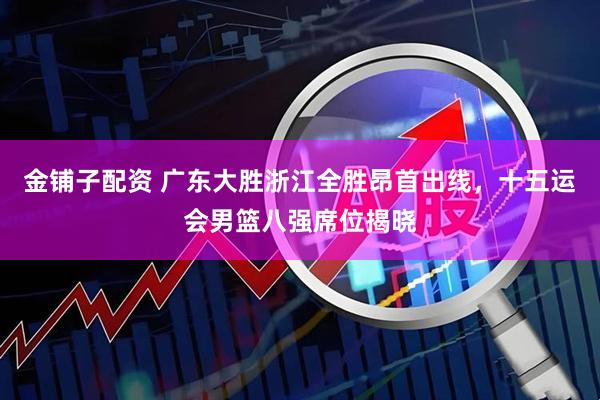 金铺子配资 广东大胜浙江全胜昂首出线,十五运会男篮八强席位揭晓