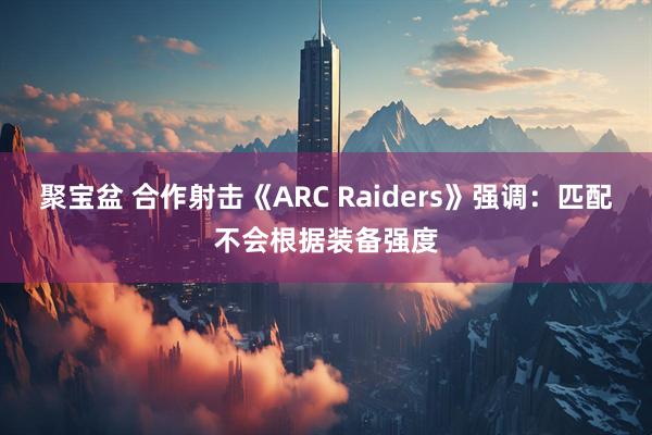 聚宝盆 合作射击《ARC Raiders》强调:匹配不会根据装备强度
