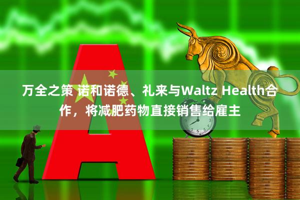 万全之策 诺和诺德、礼来与Waltz Health合作,将减肥药物直接销售给雇主