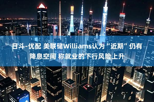 日斗-优配 美联储Williams认为“近期”仍有降息空间 称就业的下行风险上升