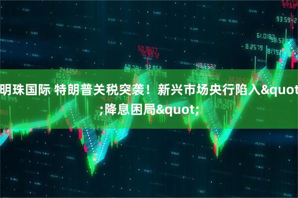 明珠国际 特朗普关税突袭!新兴市场央行陷入"降息困局"