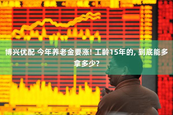 博兴优配 今年养老金要涨! 工龄15年的, 到底能多拿多少?